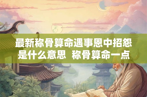 最新称骨算命遇事恩中招怨是什么意思 称骨算命一点都不准 最新称骨算命遇事恩中招怨是什么意思 称骨算命一点都不准