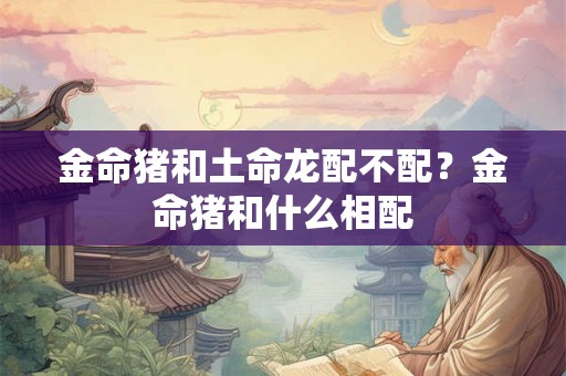 金命猪和土命龙配不配？金命猪和什么相配