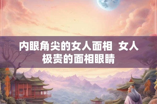 内眼角尖的女人面相 女人极贵的面相眼睛 内眼角尖的女人面相 女人极贵的面相眼睛