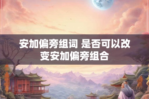 安加偏旁组词 是否可以改变安加偏旁组合