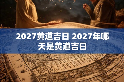 2027黄道吉日 2027年哪天是黄道吉日