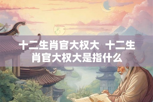 十二生肖官大权大  十二生肖官大权大是指什么
