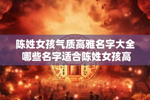 陈姓女孩气质高雅名字大全 哪些名字适合陈姓女孩高雅气质