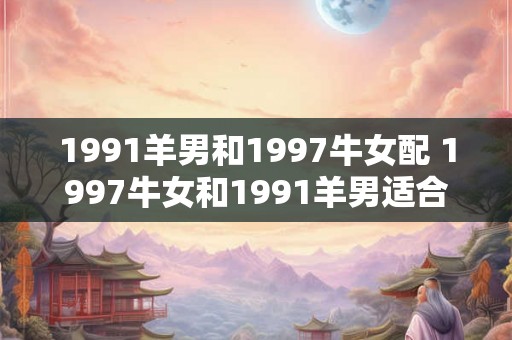1991羊男和1997牛女配 1997牛女和1991羊男适合在一起吗