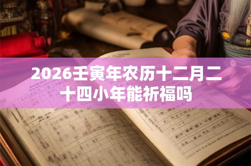 2026壬寅年农历十二月二十四小年能祈福吗 2026壬寅年农历十二月二十四小年能祈福吗