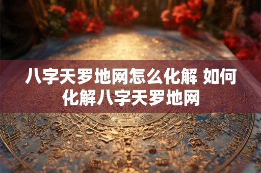 八字天罗地网怎么化解 如何化解八字天罗地网
