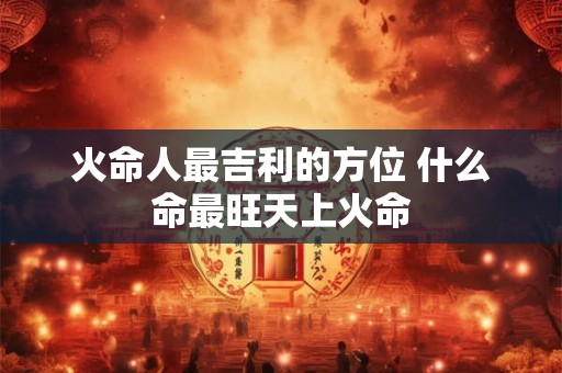 火命人最吉利的方位 什么命最旺天上火命