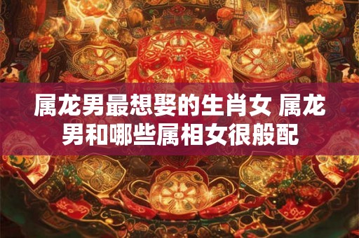 属龙男最想娶的生肖女 属龙男和哪些属相女很般配