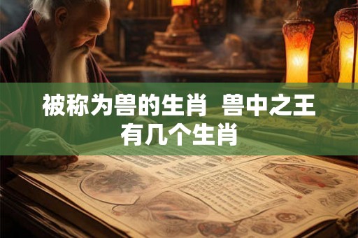 被称为兽的生肖 兽中之王有几个生肖 被称为兽的生肖 兽中之王有几个生肖