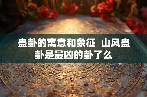蛊卦的寓意和象征 山风蛊卦是最凶的卦了么 蛊卦的寓意和象征 山风蛊卦是最凶的卦了么