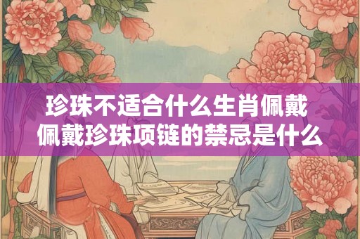 珍珠不适合什么生肖佩戴 佩戴珍珠项链的禁忌是什么
