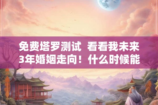 免费塔罗测试  看看我未来3年婚姻走向！什么时候能结婚