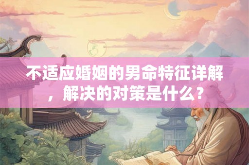 不适应婚姻的男命特征详解，解决的对策是什么？
