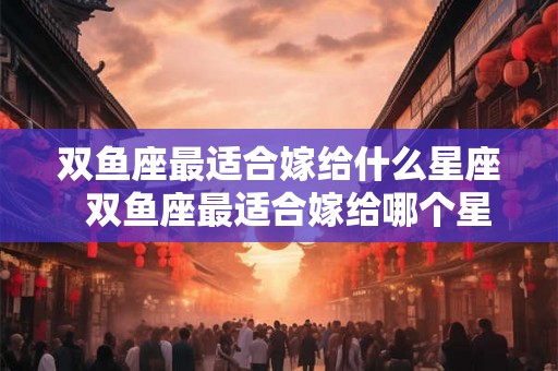 双鱼座最适合嫁给什么星座  双鱼座最适合嫁给哪个星座