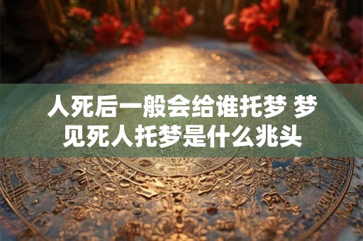 人死后一般会给谁托梦 梦见死人托梦是什么兆头