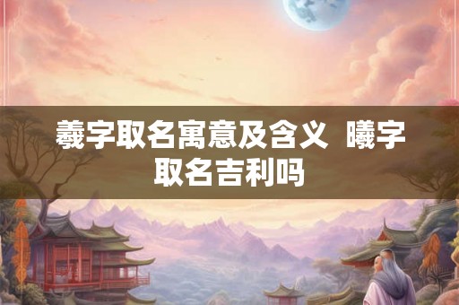 羲字取名寓意及含义  曦字取名吉利吗