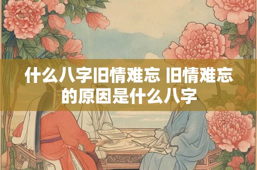 什么八字旧情难忘 旧情难忘的原因是什么八字