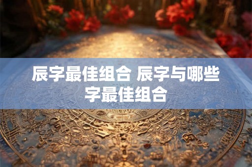 辰字最佳组合 辰字与哪些字最佳组合 辰字最佳组合 辰字与哪些字最佳组合