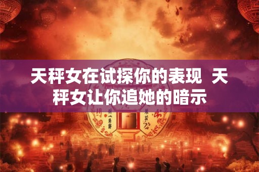 天秤女在试探你的表现  天秤女让你追她的暗示