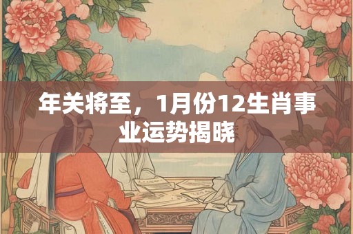 年关将至，1月份12生肖事业运势揭晓