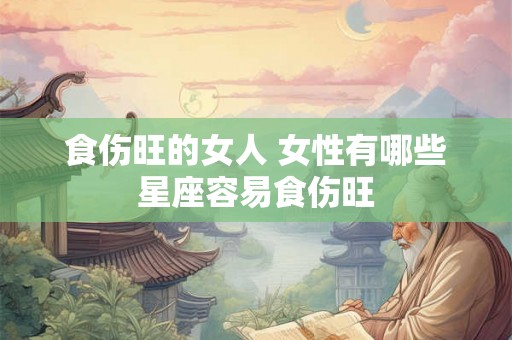 食伤旺的女人 女性有哪些星座容易食伤旺 食伤旺的女人 女性有哪些星座容易食伤旺