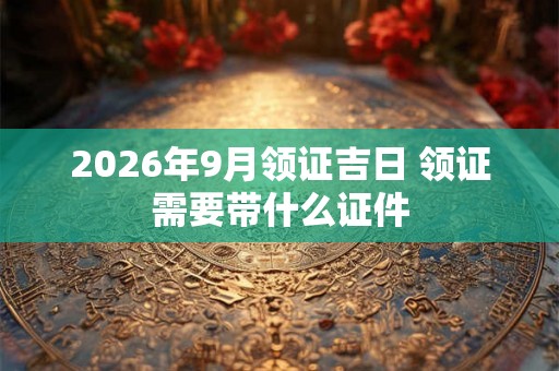 2026年9月领证吉日 领证需要带什么证件