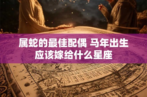 属蛇的最佳配偶 马年出生应该嫁给什么星座