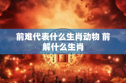 前难代表什么生肖动物 前解什么生肖 前难代表什么生肖动物 前解什么生肖