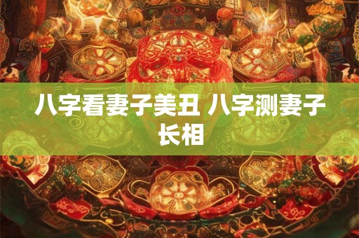 八字看妻子美丑 八字测妻子长相