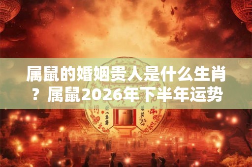 属鼠的婚姻贵人是什么生肖？属鼠2026年下半年运势如何？