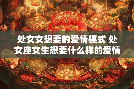 处女女想要的爱情模式 处女座女生想要什么样的爱情 处女女想要的爱情模式 处女座女生想要什么样的爱情