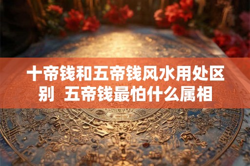 十帝钱和五帝钱风水用处区别  五帝钱最怕什么属相