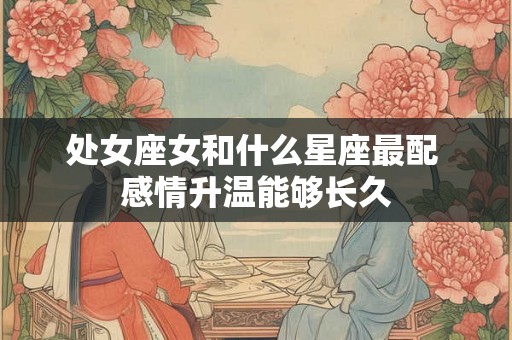 处女座女和什么星座最配 感情升温能够长久