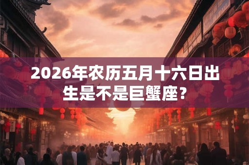 2026年农历五月十六日出生是不是巨蟹座？