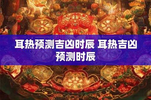 耳热预测吉凶时辰 耳热吉凶预测时辰