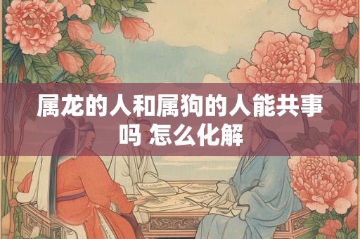 属龙的人和属狗的人能共事吗 怎么化解
