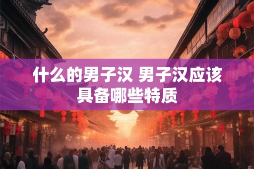 什么的男子汉 男子汉应该具备哪些特质