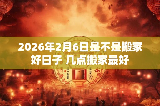2026年2月6日是不是搬家好日子 几点搬家最好 2026年2月6日是不是搬家好日子 几点搬家最好