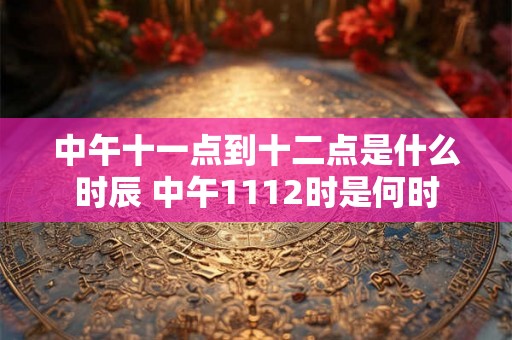 中午十一点到十二点是什么时辰 中午1112时是何时 中午十一点到十二点是什么时辰 中午1112时是何时