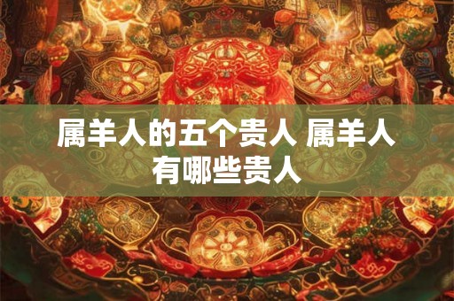 属羊人的五个贵人 属羊人有哪些贵人