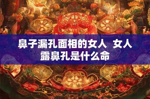 鼻子漏孔面相的女人  女人露鼻孔是什么命
