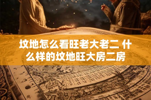 坟地怎么看旺老大老二 什么样的坟地旺大房二房 坟地怎么看旺老大老二 什么样的坟地旺大房二房