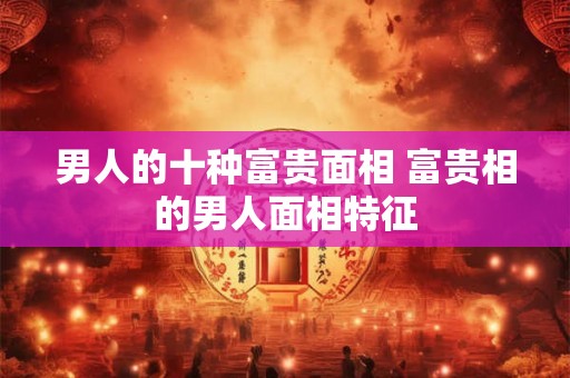 男人的十种富贵面相 富贵相的男人面相特征