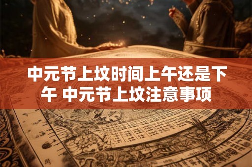 中元节上坟时间上午还是下午 中元节上坟注意事项 中元节上坟时间上午还是下午 中元节上坟注意事项