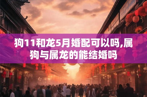 狗11和龙5月婚配可以吗,属狗与属龙的能结婚吗 狗11和龙5月婚配可以吗,属狗与属龙的能结婚吗