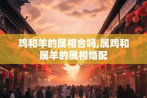 鸡和羊的属相合吗,属鸡和属羊的属相婚配 鸡和羊的属相合吗,属鸡和属羊的属相婚配