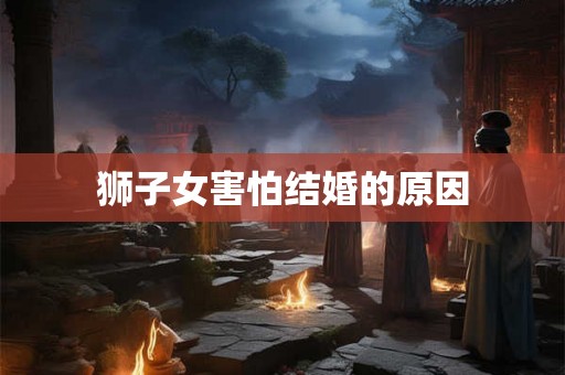 狮子女害怕结婚的原因 狮子女害怕结婚的原因