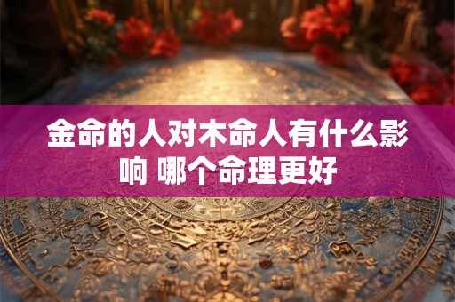 金命的人对木命人有什么影响 哪个命理更好
