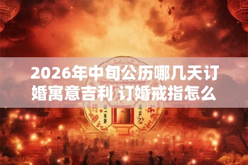 2026年中旬公历哪几天订婚寓意吉利 订婚戒指怎么选