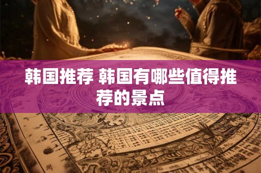 韩国推荐 韩国有哪些值得推荐的景点
